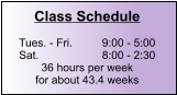 Class Schedule  Tues. - Fri.	9:00 - 5:00 Sat.		8:00 - 2:30 36 hours per week for about 43.4 weeks